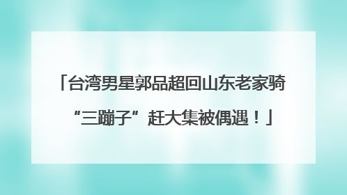 台湾男星郭品超回山东老家骑“三蹦子”赶大集被偶遇！
