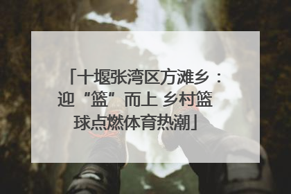 十堰张湾区方滩乡：迎“篮”而上 乡村篮球点燃体育热潮