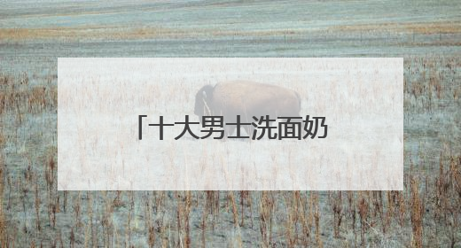 十大男士洗面奶排名口碑揭晓，国产洗面奶哪个好用又便宜？