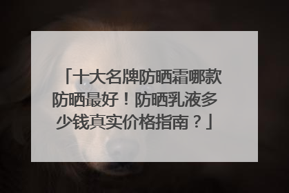 十大名牌防晒霜哪款防晒最好！防晒乳液多少钱真实价格指南？
