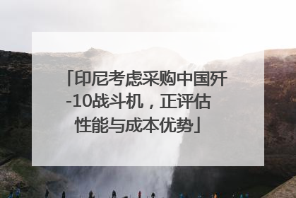 印尼考虑采购中国歼-10战斗机，正评估性能与成本优势