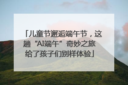 儿童节邂逅端午节，这趟“AI端午”奇妙之旅给了孩子们别样体验