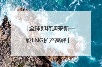 全球即将迎来新一轮LNG扩产高峰