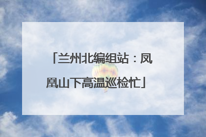 兰州北编组站：凤凰山下高温巡检忙