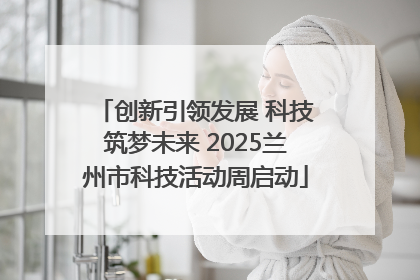 创新引领发展 科技筑梦未来 2025兰州市科技活动周启动