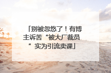 别被忽悠了！有博主诉苦“被大厂裁员”实为引流卖课