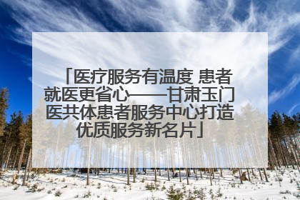 医疗服务有温度 患者就医更省心——甘肃玉门医共体患者服务中心打造优质服务新名片
