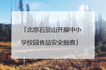 北京石景山开展中小学校园食品安全抽查