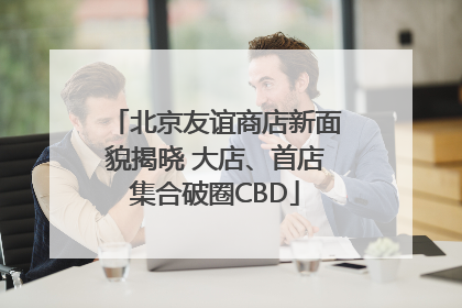北京友谊商店新面貌揭晓 大店、首店集合破圈CBD