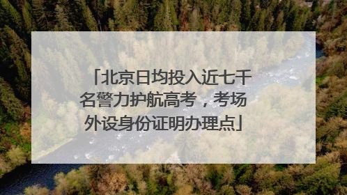 北京日均投入近七千名警力护航高考，考场外设身份证明办理点