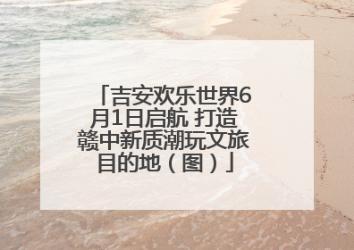 吉安欢乐世界6月1日启航 打造赣中新质潮玩文旅目的地（图）