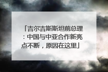 吉尔吉斯斯坦前总理：中国与中亚合作新亮点不断，原因在这里