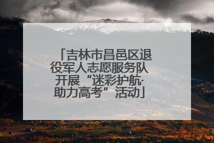 吉林市昌邑区退役军人志愿服务队开展“迷彩护航·助力高考”活动