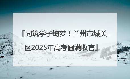 同筑学子绮梦！兰州市城关区2025年高考圆满收官