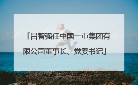 吕智强任中国一重集团有限公司董事长、党委书记