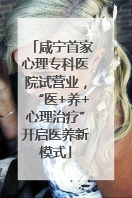咸宁首家心理专科医院试营业，“医+养+心理治疗”开启医养新模式
