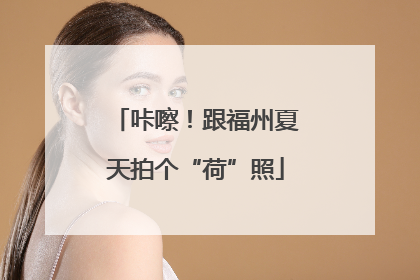咔嚓！跟福州夏天拍个“荷”照