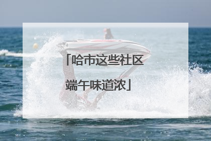 哈市这些社区端午味道浓