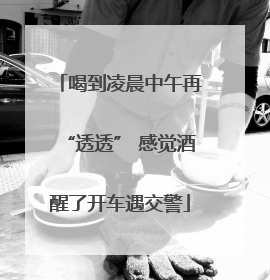 喝到凌晨中午再“透透” 感觉酒醒了开车遇交警