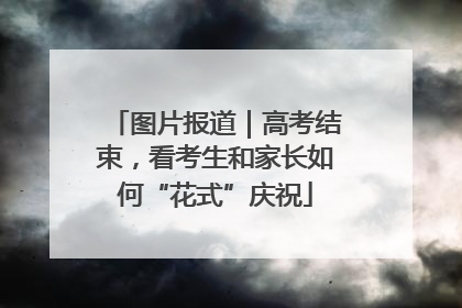 图片报道｜高考结束，看考生和家长如何“花式”庆祝