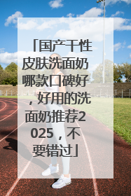 国产干性皮肤洗面奶哪款口碑好，好用的洗面奶推荐2025，不要错过