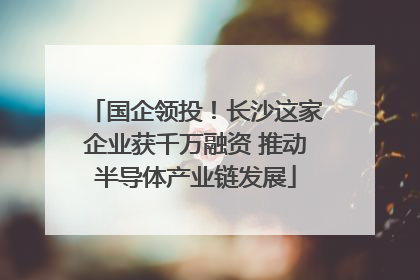 国企领投！长沙这家企业获千万融资 推动半导体产业链发展