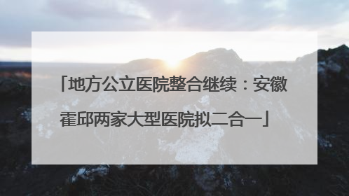 地方公立医院整合继续：安徽霍邱两家大型医院拟二合一