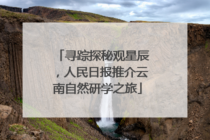 寻踪探秘观星辰，人民日报推介云南自然研学之旅
