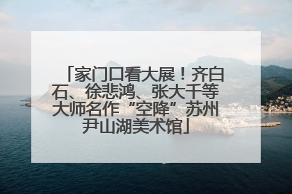 家门口看大展！齐白石、徐悲鸿、张大千等大师名作“空降”苏州尹山湖美术馆