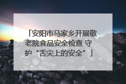 安阳市马家乡开展敬老院食品安全检查 守护“舌尖上的安全”