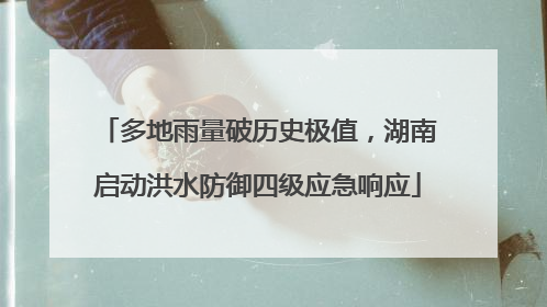 多地雨量破历史极值，湖南启动洪水防御四级应急响应