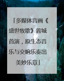 多媒体音画《盛世牧歌》蓉城首演，原生态音乐与交响乐奏出美妙乐章