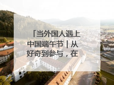 当外国人遇上中国端午节｜从好奇到参与，在沉浸中交融