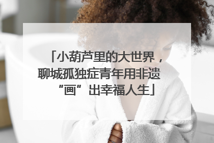小葫芦里的大世界，聊城孤独症青年用非遗“画”出幸福人生