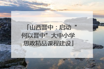 山西晋中：启动“何以晋中”大中小学思政精品课程建设