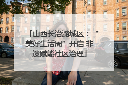 山西长治潞城区：“美好生活周”开启 非遗赋能社区治理