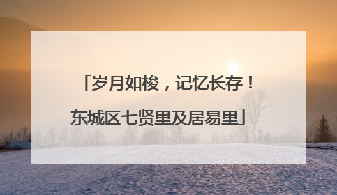 岁月如梭，记忆长存！东城区七贤里及居易里