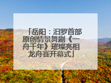 岳阳：汨罗首部原创情景舞剧《一舟千年》璀璨亮相龙舟赛开幕式