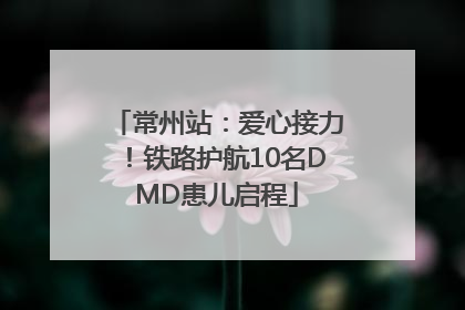常州站：爱心接力！铁路护航10名DMD患儿启程