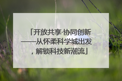 开放共享·协同创新——从怀柔科学城出发，解锁科技新潮流