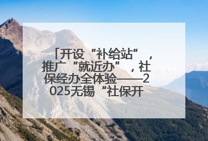开设“补给站”，推广“就近办”，社保经办全体验——2025无锡“社保开放月”活动开启