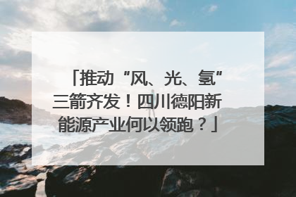 推动“风、光、氢”三箭齐发！四川德阳新能源产业何以领跑？