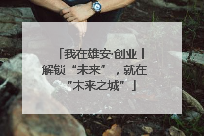 我在雄安·创业丨解锁“未来”，就在“未来之城”