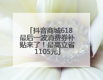 抖音商城618最后一波消费券补贴来了！最高立省1105元