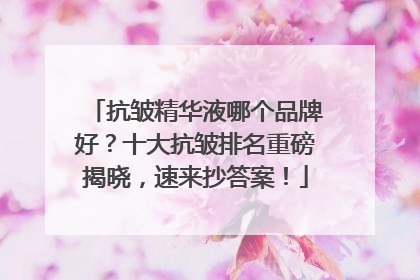 抗皱精华液哪个品牌好？十大抗皱排名重磅揭晓，速来抄答案！