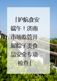 护航食安端午！济南市场监管开展粽子类食品安全专项检查