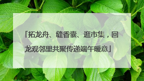 拓龙舟、缝香囊、逛市集，回龙观邻里共聚传递端午暖意