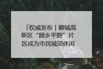 权威发布｜聊城高新区“顾乡平野”片区成为市民城郊休闲全新目的地