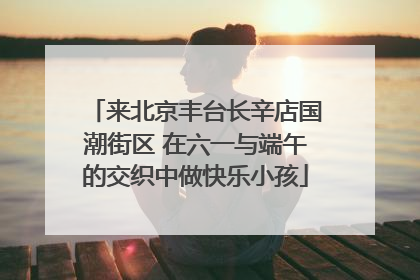来北京丰台长辛店国潮街区 在六一与端午的交织中做快乐小孩