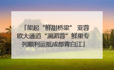 架起“鲜甜桥梁” 亚蓉欧大通道“澜湄蓉”鲜果专列顺利运抵成都青白江